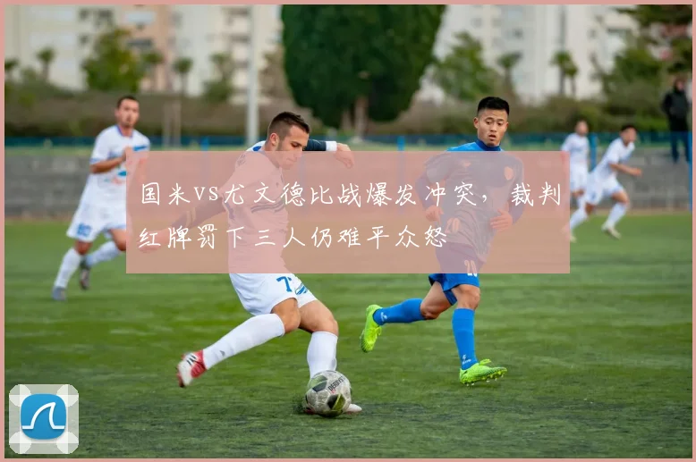 国米vs尤文德比战爆发冲突，裁判红牌罚下三人仍难平众怒